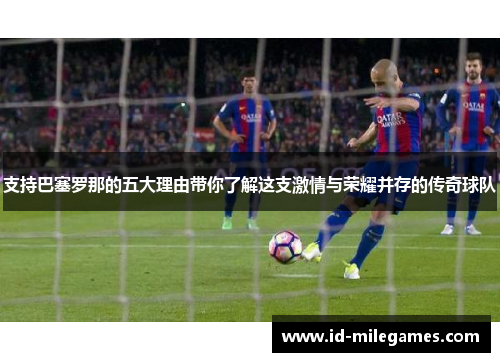 支持巴塞罗那的五大理由带你了解这支激情与荣耀并存的传奇球队